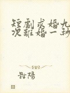 短剧求婚九十九次离婚一秒钟完整版