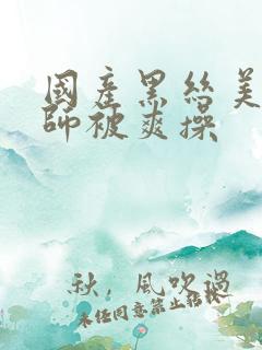 国产黑丝美女老师被爽操