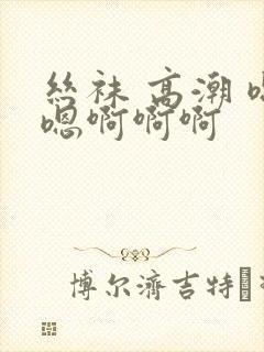 丝袜 高潮 嗯嗯啊啊啊