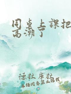 同桌上课把我扣高潮了