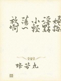 放荡小淫妇h嗯啊～轻点总裁视频