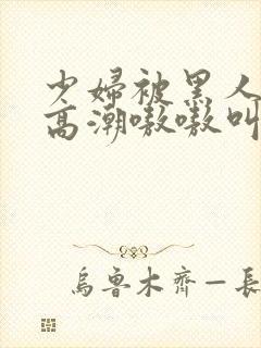 少妇被黑人玩到高潮嗷嗷叫的注意事