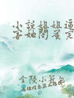 小说姐姐逼我祸害她闺蜜完整版