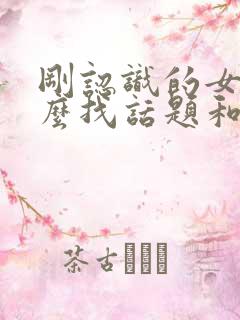 刚认识的女生怎么找话题和她聊天