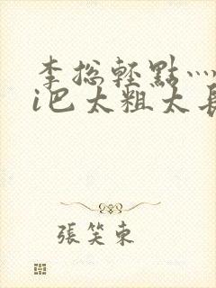 李总轻点灬大ji巴太粗太长的最新章节