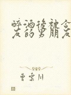 醉酒后被合租室友的男朋友睡了