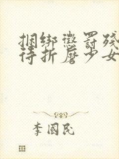 捆绑惩罚残暴虐待折磨少女肉体