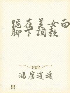 跪在美女白棉袜脚下调教