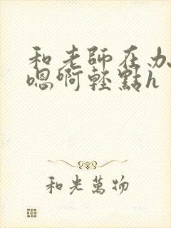 和老师在办公室嗯啊轻点h