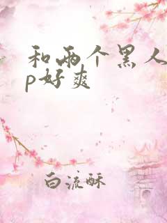 和两个黑人玩3p好爽