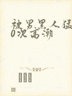被男黑人猛躁10次高潮