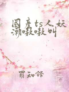 国产ts人妖高潮嗷嗷叫