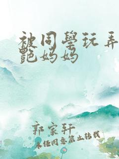 被同学玩弄的美艳妈妈