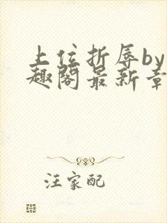 上位折辱by笔趣阁最新章节更新时间