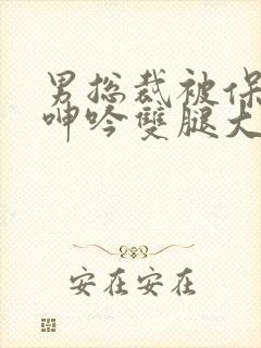 男总裁被保镖c呻吟双腿大张bl