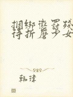 捆绑惩罚残暴虐待折磨少女肉体