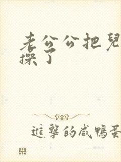 老公公把儿媳妇操了