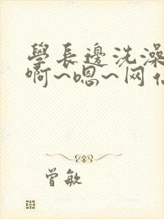 学长边洗澡边我啊~嗯~网站视频