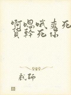 啊嗯哦爽死了骚货干死你