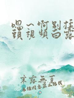 嗯～啊别揉我奶头视频白露