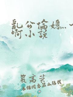 乱公伦媳..～啊小说