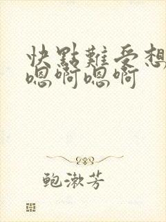 快点难受想要嗯嗯啊嗯啊