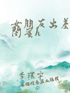 女朋友出差做她闺蜜h