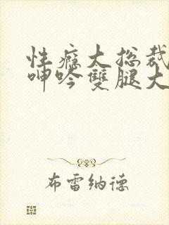 性瘾大总裁被c呻吟双腿大张bl