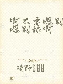 啊不要嗯别舔啊嗯别舔啊