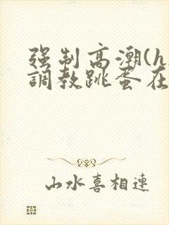 强制高潮(h)调教跳蛋在线