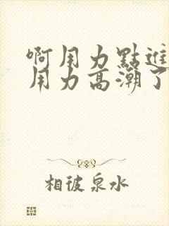 啊用力点进去啊用力高潮了