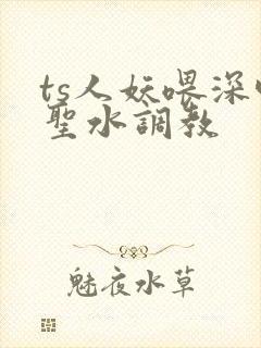 ts人妖喂深喉圣水调教