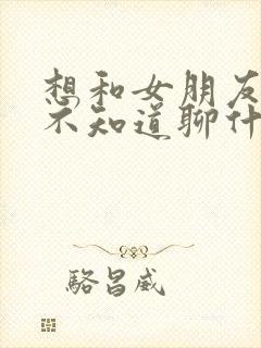 想和女朋友聊天不知道聊什么怎么办