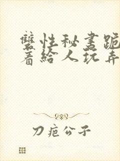 双性秘书跪趴撅着给人玩弄h