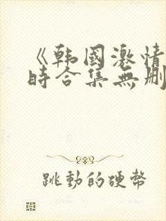 《韩国激情3小时合集无删减