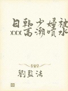 日韩少妇被xxxxx高潮喷水