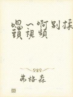 嗯～啊别揉我奶头视频