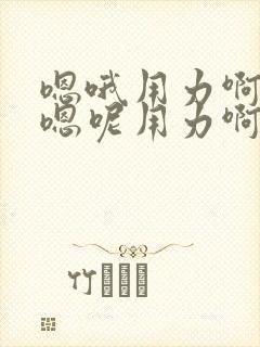 嗯哦用力啊嗯啊嗯呢用力啊嗯啊嗯呢嗯哦