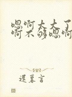 嗯啊太大了快点啊不够嗯啊用力