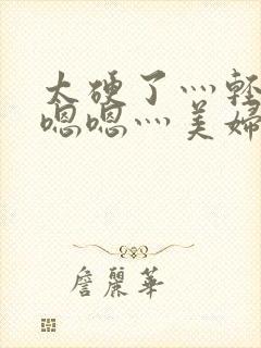 太硬了灬轻点灬嗯嗯灬美妇啊