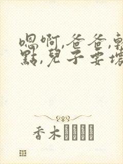 嗯啊,爸爸,轻点,儿子要坏了,嗯啊