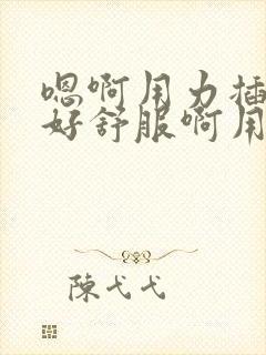 嗯啊用力插进去好舒服啊用力操我