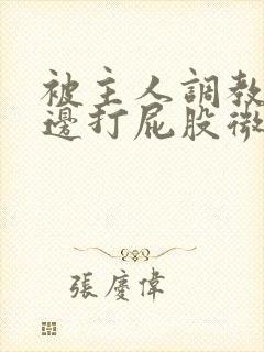 被主人调教边c边打屁股微博