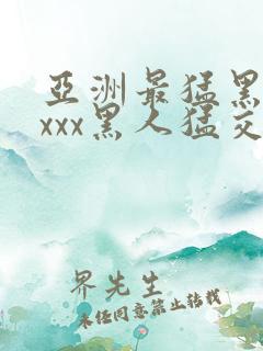 亚洲最猛黑人xxxx黑人猛交