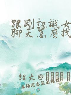 跟刚认识女孩子聊天怎么找话题