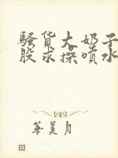 骚货大奶子撅屁股求操喷水小说