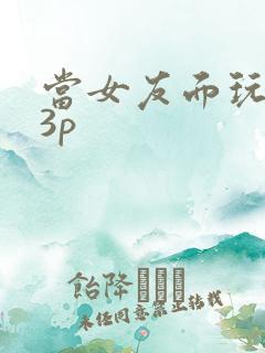 当女友面玩闺蜜3p