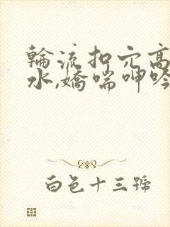 轮流扣穴高潮喷水,娇喘呻吟淫语骚话