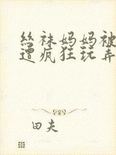 丝袜妈妈被下药遭疯狂玩弄