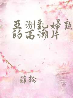 亚洲乱妇熟女爽的高潮片